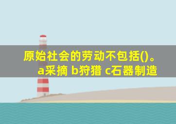 原始社会的劳动不包括()。 a采摘 b狩猎 c石器制造